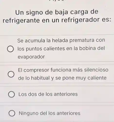 Un signo de baja carga de
refrigerante en un refrigerador es:
Se acumula la helada prematura con
los puntos calientes en la bobina del
evaporador
El compresor funciona más silencioso
de lo habitual y se pone muy caliente
Los dos de los anteriores
Ninguno del los anteriores