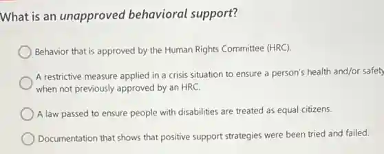 What is an unapproved behavioral support?
Behavior that is approved by the Human Rights Committee (HRC).
A restrictive measure applied in a crisis situation to ensure a person's health and/or safety
when not previously approved by an HRC.
A law passed to ensure people with disabilities are treated as equal citizens.
Documentation that shows that positive support strategies were been tried and failed.
