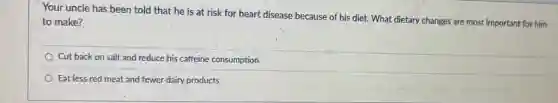 Your uncle has been told that he is at risk for heart disease because of his diet. What dietary changes are most important for him
to make?
Cut back on salt and reduce his caffeine consumption.
Eat less red meat and fewer dairy products.