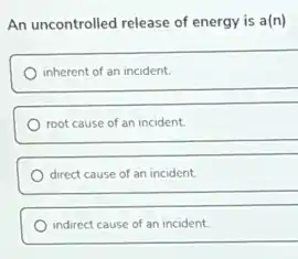 An uncontrolled release of energy is a(n)
inherent of an incident.
root cause of an incident
direct cause of an incident.
indirect cause of an incident.