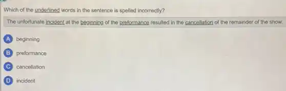Which of the underlined words in the sentence is spelled incorrectly?
The unfortunate incident at the beginning of the preformance resulted in the cancellation of the remainder of the show.
A beginning
B preformance
C cancellation
D incident