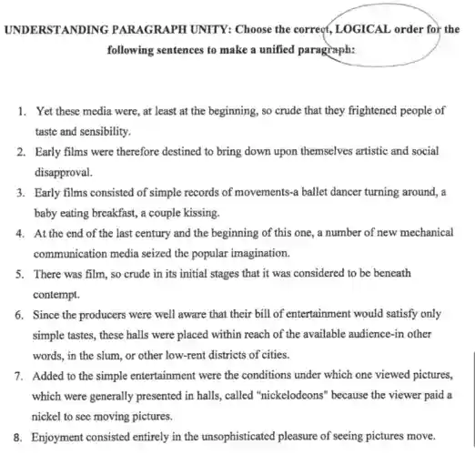 UNDERSTAND ING PARAGRAPH UNITY:Choose the correct,LOGICAL order for the
following sentences to make a unified paragraph:
1. Yet these media were, at least at the beginning, so crude that they frightened people of
taste and sensibility.
2. Early films were therefore destined to bring down upon themselves artistic and social
disapproval.
3. Early films consisted of simple records of movements-a ballet dancer turning around, a
baby eating breakfast, a couple kissing.
4. At the end of the last century and the beginning of this one, a number of new mechanical
communication media seized the popular imagination.
5. There was film, so crude in its initial stages that it was considered to be beneath
contempt.
6. Since the producers were well aware that their bill of entertainment would satisfy only
simple tastes, these halls were placed within reach of the available audience -in other
words, in the slum,or other low-rent districts of cities.
7. Added to the simple entertainment were the conditions under which one viewed pictures,
which were generally presented in halls, called "nickelodeons" because the viewer paid a
nickel to see moving pictures.
8. Enjoyment consisted entirely in the unsophisticated pleasure of seeing pictures move.