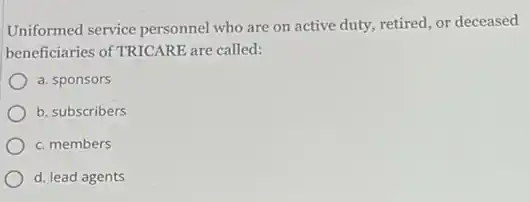 Uniformed service personnel who are on active duty, retired, or deceased
beneficiaries of TRICARE are called:
a. sponsors
b. subscribers
c. members
d. lead agents