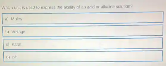 Which unit is used to express the acidity of an acid or alkaline solution?
a) Moles square 
b) Voltage
c) Karat
d) pH