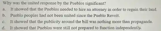 Why was the united response by the Pueblos significant?
a. It showed that the Pueblos needed to hire an attorney in order to regain their land.
b. Pueblo peoples had not been united since the Pueblo Revolt.
c. It showed that the publicity around the bill was nothing more than propaganda.
d. It showed that Pueblos were still not prepared to function independently.