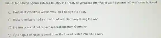 The United States Senate refused to ratify the Treaty of Versailles after World War I because many senators believed
President Woodrow Wilson was too ill to sign the treaty
most Americans had sympathized with Germany during the war
the treaty would not require reparations from Germany
the League of Nations could draw the United States into future wars