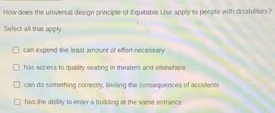 How does the universal design principle of Equitable Use apply to people with disabilities?
Select all that apply.
can expend the least amount of effort necessary
has access to quality seating in theaters and elsewhere
can do something correctly limiting the consequences of accidents
has the ability to enter a building at the same entrance