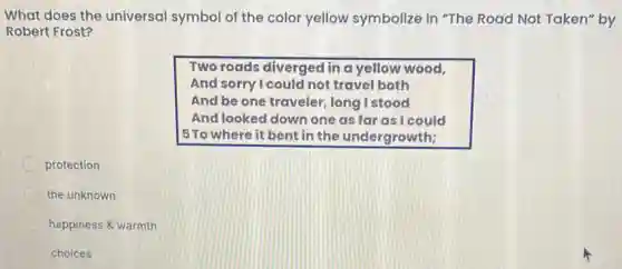 What does the universal symbol of the color yellow symbolize in "The Road Not Taken" by
Robert Frost?
Two roads diverged in a yellow wood,
And sorry I could not travel both
And be one traveler long I stood
And looked down one as far as I could
5To where it bent in the undergrowth;
protection
the unknown
happiness & warmth
choices