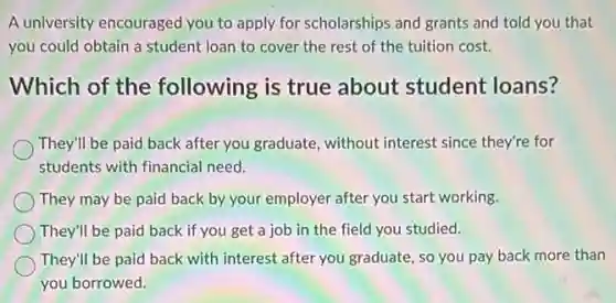A university encouraged you to apply for scholarships and grants and told you that
you could obtain a student loan to cover the rest of the tuition cost.
Which of the following is true about student loans?
They'll be paid back after you graduate, without interest since they're for
students with financial need.
They may be paid back-by your employer after you start working.
They'll be paid back if you get a job in the field you studied.
They'll be paid back with interest after you graduate, so you pay back more than
you borrowed.