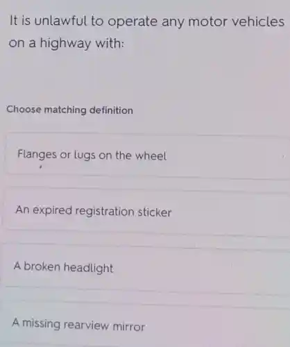 It is unlawful to operate any motor vehicles
on a highway with:
Choose matching definition
Flanges or lugs on the wheel
An expired registration sticker
A broken headlight
A missing rearview mirror