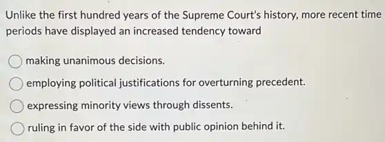 Unlike the first hundred years of the Supreme Court's history, more recent time
periods have displayed an increased tendency toward
making unanimous decisions.
employing political justifications for overturning precedent.
expressing minority views through dissents.
ruling in favor of the side with public opinion behind it.