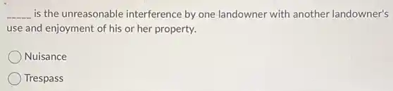__ is the unreasonable interference by one landowner with another landowner's
use and enjoyment of his or her property.
Nuisance
Trespass