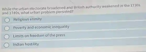 While the urban electorate broadened and British authority weakened in the 1730 s
and 1740s what urban problem persisted?
Religious enmity
Poverty and economic inequality
Limits on freedom of the press
Indian hostility