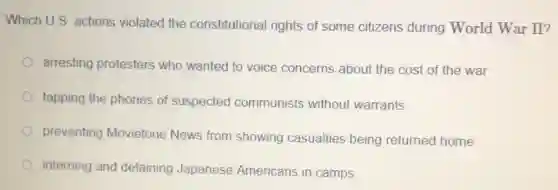 Which U.S. actions violated the constitutional rights of some citizens during World War II?
arresting protesters who wanted to voice concerns about the cost of the war
tapping the phones of suspected communists without warrants
preventing Movietone News from showing casualties being returned home
interning and detaining Japanese Americans in camps