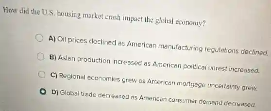 How did the U.S housing market crash impact the global economy?
A) Oil prices declined as American manufacturing regulations declined.
B) Asian production increased as American political unrest increased.
C) Regional economies grew as Americar mortgage uncertainty grew.
D) Global trade decreased as American consumer demand decreased.