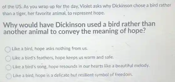 of the US. As you wrap up for the day, Violet asks why Dickinson chose a bird rather
than a tiger, her favorite animal, to represent hope.
Why would have Dickinson used a bird rather than
another animal to convey the meaning of hope?
Like a bird, hope asks nothing from us.
Like a bird's feathers hope keeps us warm and safe.
Like a bird's song hope resounds in our hearts like a beautiful melody.
Like a bird, hope is a delicate but resilient symbol of freedom.