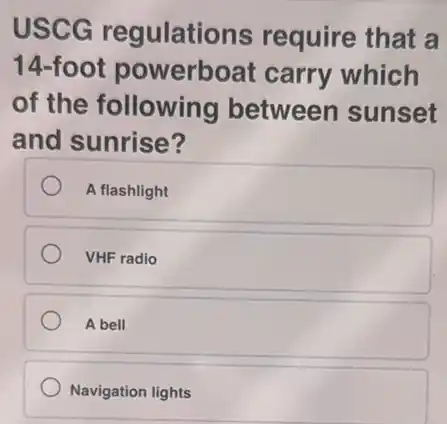 USCG regulations require that a
14-foot powerboat carry which
of the following between sunset
and sunrise?
A flashlight
VHF radio
A bell
Navigation lights