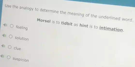 Use the analogy to determine the meaning of the underlined word.
Morsel is to tidbit as hint is to intimation.
feeling
solution
clue
suspicion