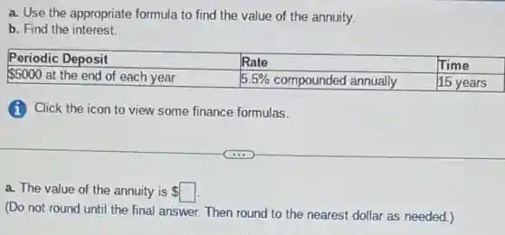 a. Use the appropriate formula to find the value of the annuity.
b. Find the interest.
Periodic Deposit & Rate & Time
5000 at the end of each year & 5.5 % compounded annually & 15 years
(i) Click the icon to view some finance formulas.
a. The value of the annuity is square
(Do not round until the final answer. Then round to the nearest dollar as needed.)