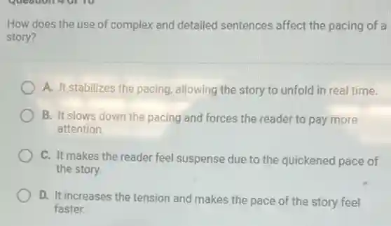 How does the use of complex and detailed sentences affect the pacing of a
story?
A. It stabilizes the pacing, allowing the story to unfold in real time.
B. It slows down the pacing and forces the reader to pay more
attention.
C. It makes the reader feel suspense due to the quickened pace of
the story.
D. It increases the tension and makes the pace of the story feel
faster.