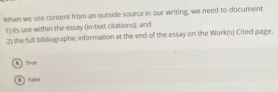 When we use content from an outside source in our writing, we need to document
1) its use within the essay (in-text citations)and
2) the full bibliographic information at the end of the essay on the Work(s) Cited page.
A True
B False