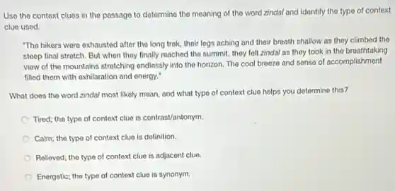 Use the context clues in the passage to determine the meaning of the word zindal and identify the type of context
clue used
"The hikers were exhausted after the long trek their legs aching and their breath shallow as they climbed the
steep final stretch. But when they finally reached the summit, they felt zindal as they took in the breathtaking
view of the mountains stretching ondlessly into the horizon. The cool breeze and sense of accomplishment
filled them with exhilaration and energy.
What does the word zindal most likely mean and what type of context clue helps you determine this?
Tired; the type of context clue is contrast/antonym.
Calm; the type of context clue is definition.
Relieved; the type of context clue is adjacent clue
Energetic; the type of context clue is synonym.