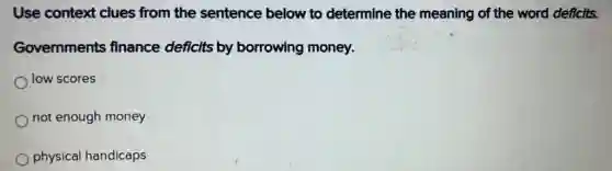 Use context clues from the sentence below to determine the meaning of the word deficits.
Governments finance deficits by borrowing money.
low scores
not enough money
physical handicaps