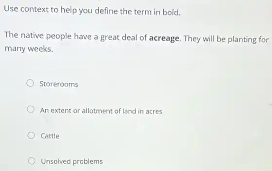 Use context to help you define the term in bold.
The native people have a great deal of acreage. They will be planting for
many weeks.
Storerooms
An extent or allotment of land in acres
Cattle
Unsolved problems