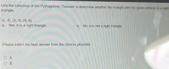 Use the converse of the Pythagorean Theorem to determine whether the triangle with the given vertices is a right
triangle.
(1,4),(4,2),(6,6)
a. Yes,it is a right triangle.
b. No, it is not a right triangle.
Please select the best answer from the choices provided
A
B