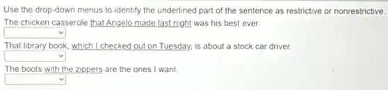 Use the drop-down menus to identify the underlined part of the sentence as restrictive or nonrestrictive.
The chicken
__
night was __
That library
__
car
__	__
driver. Tuesday, is about
The boots with
__
__