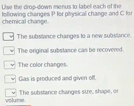 Use the drop-dowr menus to label each of the
following changes P for physical change and C for
chemical change.
square  The substance changes to a new substance.
square  The original substance can be recovered.
square  The color changes.
square  Gas is produced and given off.
square  The substance changes size, shape, or
volume.