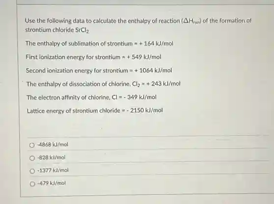 Use the following data to calculate the enthalpy of reaction (Delta H_(rxn)) of the formation of
strontium chloride SrCl_(2)
The enthalpy of sublimation of strontium=+164kJ/mol
First ionization energy for strontium=+549kJ/mol
Second ionization energy for strontium=+1064kJ/mol
The enthalpy of dissociation of chlorine, Cl_(2)=+243kJ/mol
The electron affinity of chlorine, Cl=-349kJ/mol
Lattice energy of strontium chloride=-2150kJ/mol
-4868kJ/mol
-828kJ/mol
-1377kJ/mol
-479kJ/mol