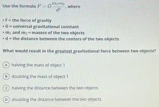 Use the formula F=G(m_(1)m_(2))/(d^2) where
F=the force of gravity
G=universal gravitational constant
m_(1) and m_(2)=masses of the two objects
d=the distance between the centers of the two objects
What would result in the greatest gravitational force between two objects?
A halving the mass of object 1
B doubling the mass of object 1
C halving the distance between the two objects
D doubling the distance between the two objects