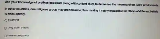 Use your knowledge of prefixes and roots along with context clues to determine the meaning of the word predominate.
In other countries, one religious group may predominate, thus making It nearly impossible for others of different beliefs
to exist openly.
exist first
prey upon others
have more power
