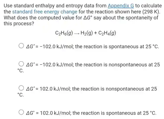 Use standard enthalpy and entropy data from Appendix G to calculate
the standard free energy change for the reaction shown here (298 k).
What does the computed value for Delta G^circ  say about the spontaneity of
this process?
C_(2)H_(6)(g)arrow H_(2)(g)+C_(2)H_(4)(g)
Delta G^circ =-102.0kJ/mol ; the reaction is spontaneous at 25^circ C
Delta G^circ =-102.0kJ/mol : the reaction is nonspontaneou s at 25
{}^circ C
Delta G^circ =102.0kJ/mol ; the reaction is nonspontaneous at 25
{}^circ C
Delta G^circ =102.0kJ/mol ; the reaction is spontaneous at 25^circ C