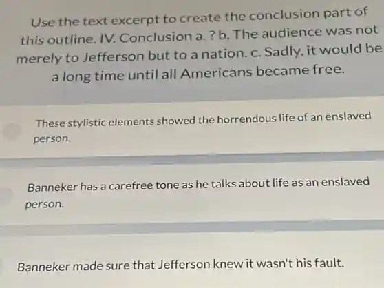 Use the text excerpt to create the conclusion part of
this outline. IV.Conclusion a. ? b The audience was not
merely to Jefferson but to a nation. c. Sadly, it would be
a long time until all Americans became free.
These stylistic elements showed the horrendous life of an enslaved
person.
Banneker has a carefree tone as he talks about life as an enslaved
person.
Banneker made sure that Jefferson knew it wasn't his fault.