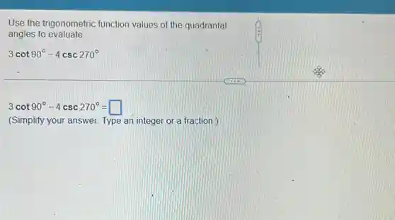 Use the trigonometric function values of the quadrantal
angles to evaluate.
3cot90^circ -4csc270^circ
3cot90^circ -4csc270^circ =square
(Simplify your answer.Type an integer or a fraction.)