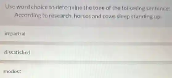 Use word choice to determine the tone of the following sentence:
According to research, horses and cows sleep standing up.
impartial
dissatisfied
modest