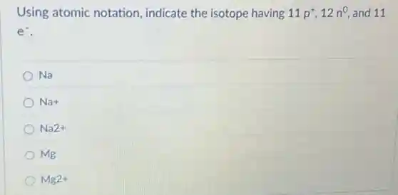 Using atomic notation, indicate the isotope having 11p^+,12n^0 and 11
e^-
Na
Na+
Na2+
Mg
Mg2+