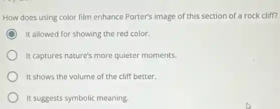 How does using color film enhance Porter's image of this section of a rock cliff?
It allowed for showing the red color.
It captures nature's more quieter moments.
It shows the volume of the cliff better.
It suggests symbolic meaning.