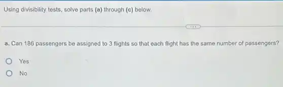 Using divisibility tests, solve parts (a) through (c)below.
a. Can 186 passengers be assigned to 3 flights so that each flight has the same number of passengers?
Yes
No