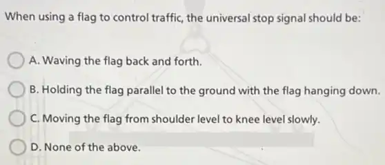 When using a flag to control traffic, the universal stop signal should be:
A. Waving the flag back and forth.
B. Holding the flag parallel to the ground with the flag hanging down.
C. Moving the flag from shoulder level to knee level slowly.
D. None of the above.