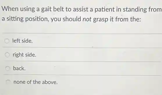 When using a gait belt to assist a patient in standing from
a sitting position, you should not grasp it from the:
left side.
right side.
back.
none of the above.