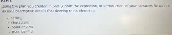 Using the plan you created in part B.draft the exposition, or introduction, of your narrative Be sure to
include descriptive details that develop these elements:
setting
characters
point of view
- main conflict