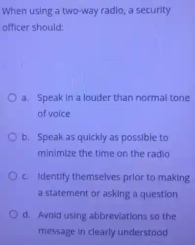 When using a two-way radio, a security
officer should:
a. Speak in a louder than normal tone
of voice
b. Speak as quickly as possible to
minimize the time on the radio
c. Identify themselves prior to making
a statement or asking a question
d. Avoid using abbreviations so the
message in clearly understood
