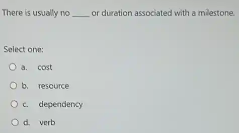 There is usually no __ or duration associated with a milestone.
Select one:
a. cost
b. resource
c. dependency
d. verb