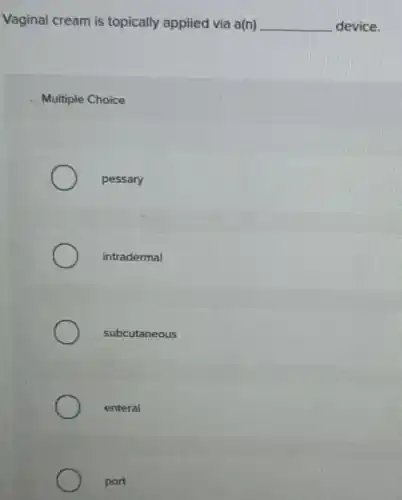 Vaginal cream is topically applied via a(n) __ device.
Multiple Choice
pessary
intradermal
subcutaneous
enteral
port