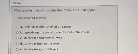 Value: 1
What are the traits of insoluble fiber? Select ALL that apply.
[mark all correct answers)
a. decreases the risk of colon cancer
b. speeds up the transit time of stool in the colon
c. decreases cholestero levels
d. provides bulk to the stool
e. decreases glucose levels