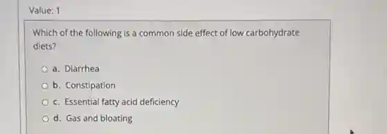Value: 1
Which of the following is a common side effect of low carbohydrate
diets?
a. Diarrhea
b. Constipation
c. Essential fatty acid deficiency
d. Gas and bloating