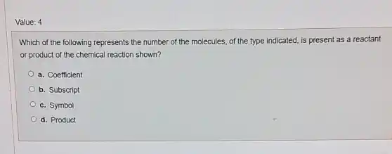 Value: 4
Which of the following represents the number of the molecules, of the type indicated, is present as a reactant
or product of the chemical reaction shown?
a. Coefficient
b. Subscript
c. Symbol
d. Product